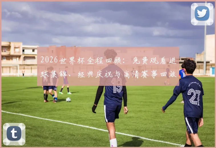 2026世界杯全程回顾：免费观看进球集锦、经典庆祝与高清赛事回放