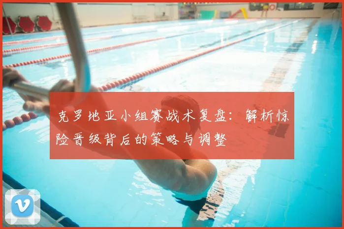 克罗地亚小组赛战术复盘：解析惊险晋级背后的策略与调整