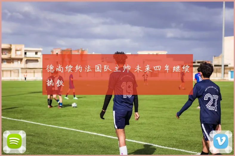 德尚续约法国队主帅 未来四年继续执教
