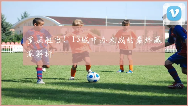 重庆胜出！13城申办大战的最终赢家解析