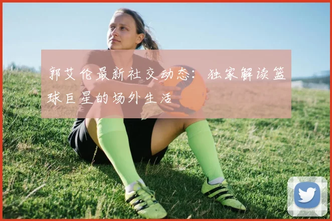郭艾伦最新社交动态：独家解读篮球巨星的场外生活