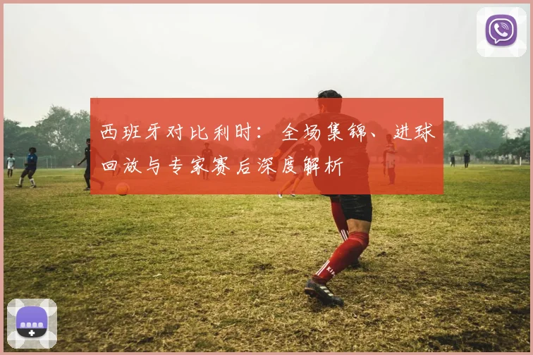西班牙对比利时:全场集锦、进球回放与专家赛后深度解析