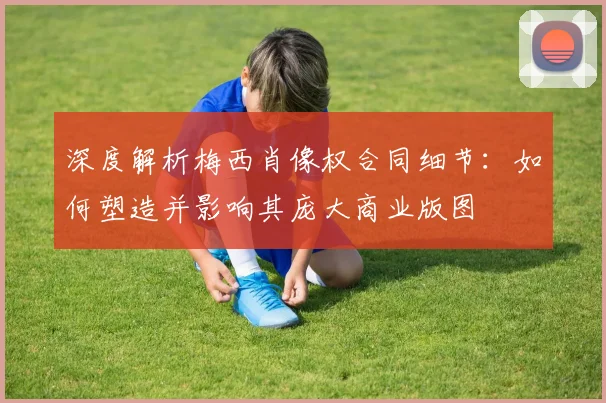 深度解析梅西肖像权合同细节：如何塑造并影响其庞大商业版图