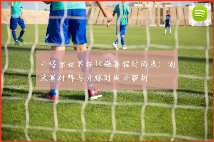 卡塔尔世界杯16强赛程时间表:淘汰赛对阵与开球时间全解析