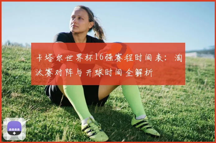 卡塔尔世界杯16强赛程时间表：淘汰赛对阵与开球时间全解析
