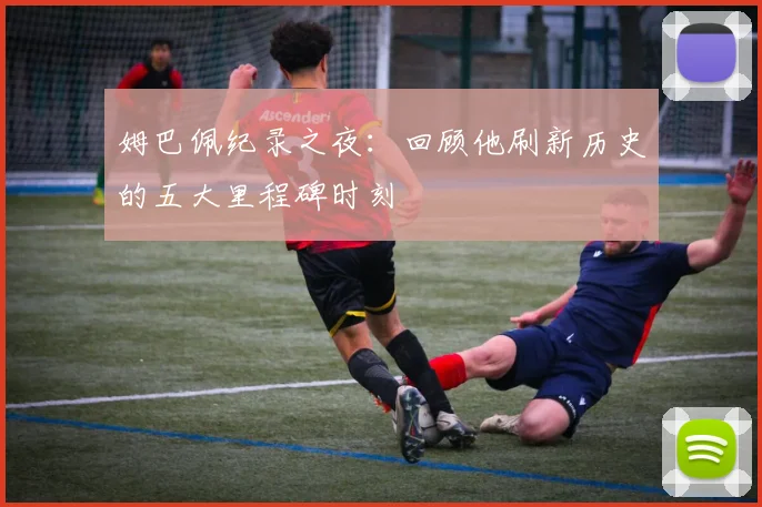 姆巴佩纪录之夜：回顾他刷新历史的五大里程碑时刻
