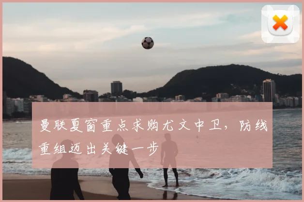 曼联夏窗重点求购尤文中卫,防线重组迈出关键一步