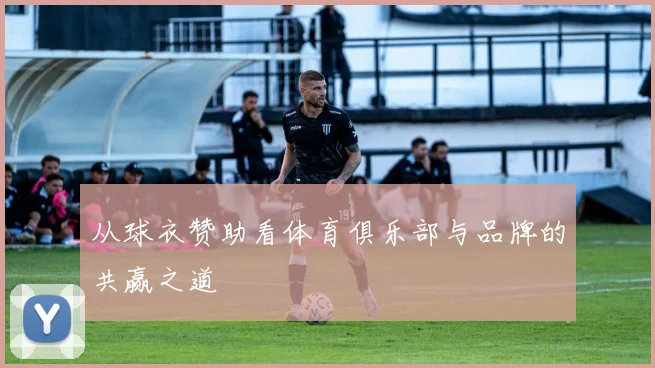 从球衣赞助看体育俱乐部与品牌的共赢之道