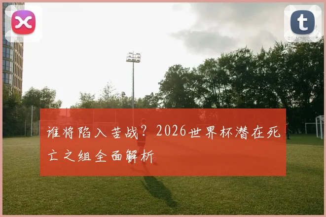 谁将陷入苦战？2026世界杯潜在死亡之组全面解析