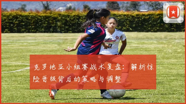 克罗地亚小组赛战术复盘:解析惊险晋级背后的策略与调整